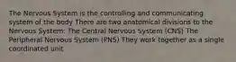 The Nervous System is the controlling and communicating system of the body There are two anatomical divisions to the Nervous System: The Central Nervous System (CNS) The Peripheral Nervous System (PNS) They work together as a single coordinated unit