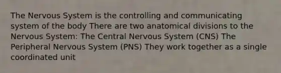 The Nervous System is the controlling and communicating system of the body There are two anatomical divisions to the Nervous System: The Central Nervous System (CNS) The Peripheral Nervous System (PNS) They work together as a single coordinated unit