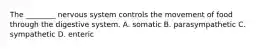 The ________ nervous system controls the movement of food through the digestive system. A. somatic B. parasympathetic C. sympathetic D. enteric