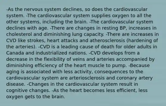 -As the nervous system declines, so does the cardiovascular system. -The cardiovascular system supplies oxygen to all the other systems, including the brain. -The cardiovascular system declines with age. -There are changes in resting BP, increases in cholesterol and diminishing lung capacity. -There are increases in CVD like strokes, heart attacks and atherosclerosis (hardening of the arteries). -CVD is a leading cause of death for older adults in Canada and industrialized nations. -CVD develops from a decrease in the flexibility of veins and arteries accompanied by diminishing efficiency of the heart muscle to pump. -Because aging is associated with less activity, consequences to the cardiovascular system are arteriosclerosis and coronary artery disease. -Changes in the cardiovascular system result in cognitive changes. -As the heart becomes less efficient, less oxygen gets to the brain.