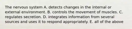 The <a href='https://www.questionai.com/knowledge/kThdVqrsqy-nervous-system' class='anchor-knowledge'>nervous system</a> A. detects changes in the internal or external environment. B. controls the movement of muscles. C. regulates secretion. D. integrates information from several sources and uses it to respond appropriately. E. all of the above