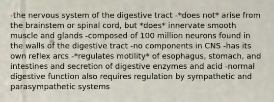 -the nervous system of the digestive tract -*does not* arise from the brainstem or spinal cord, but *does* innervate smooth muscle and glands -composed of 100 million neurons found in the walls of the digestive tract -no components in CNS -has its own reflex arcs -*regulates motility* of esophagus, stomach, and intestines and secretion of digestive enzymes and acid -normal digestive function also requires regulation by sympathetic and parasympathetic systems