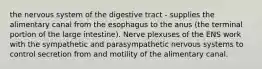 the nervous system of the digestive tract - supplies the alimentary canal from the esophagus to the anus (the terminal portion of the large intestine). Nerve plexuses of the ENS work with the sympathetic and parasympathetic nervous systems to control secretion from and motility of the alimentary canal.