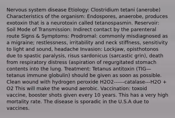 Nervous system disease Etiology: Clostridium tetani (anerobe) Characteristics of the organism: Endospores, anaerobe, produces exotoxin that is a neurotoxin called tetanospasmin. Reservoir: Soil Mode of Transmission: Indirect contact by the parenteral route Signs & Symptoms: Prodromal: commonly misdiagnosed as a migraine; restlessness, irritability and neck stiffness, sensitivity to light and sound, headache Invasion: Lockjaw, opisthotonos due to spastic paralysis, risus sardonicus (sarcastic grin), death from respiratory distress (aspiration of regurgitated stomach contents into the lung. Treatment: Tetanus antitoxin (TIG—tetanus immune globulin) should be given as soon as possible. Clean wound with hydrogen peroxide H2O2------catalase---H2O + O2 This will make the wound aerobic. Vaccination: toxoid vaccine, booster shots given every 10 years. This has a very high mortality rate. The disease is sporadic in the U.S.A due to vaccines.