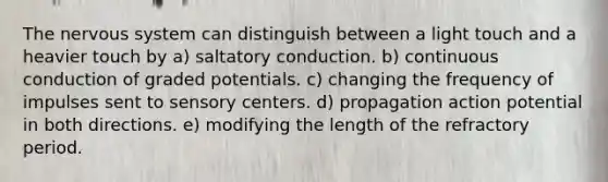 The <a href='https://www.questionai.com/knowledge/kThdVqrsqy-nervous-system' class='anchor-knowledge'>nervous system</a> can distinguish between a light touch and a heavier touch by a) saltatory conduction. b) continuous conduction of graded potentials. c) changing the frequency of impulses sent to sensory centers. d) propagation action potential in both directions. e) modifying the length of the refractory period.