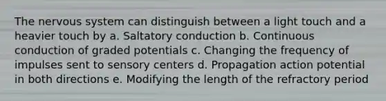 The nervous system can distinguish between a light touch and a heavier touch by a. Saltatory conduction b. Continuous conduction of graded potentials c. Changing the frequency of impulses sent to sensory centers d. Propagation action potential in both directions e. Modifying the length of the refractory period