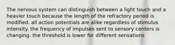 The nervous system can distinguish between a light touch and a heavier touch because the length of the refractory period is modified. all action potentials are alike regardless of stimulus intensity. the frequency of impulses sent to sensory centers is changing. the threshold is lower for different sensations