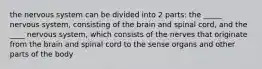 the nervous system can be divided into 2 parts: the _____ nervous system, consisting of the brain and spinal cord, and the ____ nervous system, which consists of the nerves that originate from the brain and spinal cord to the sense organs and other parts of the body