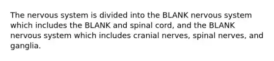 The nervous system is divided into the BLANK nervous system which includes the BLANK and spinal cord, and the BLANK nervous system which includes cranial nerves, spinal nerves, and ganglia.