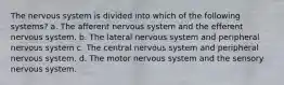 The nervous system is divided into which of the following systems? a. The afferent nervous system and the efferent nervous system. b. The lateral nervous system and peripheral nervous system c. The central nervous system and peripheral nervous system. d. The motor nervous system and the sensory nervous system.