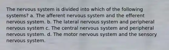 The nervous system is divided into which of the following systems? a. The afferent nervous system and the efferent nervous system. b. The lateral nervous system and peripheral nervous system c. The central nervous system and peripheral nervous system. d. The motor nervous system and the sensory nervous system.