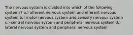 The nervous system is divided into which of the following systems? a.) afferent nervous system and efferent nervous system b.) motor nervous system and sensory nervous system c.) central nervous system and peripheral nervous system d.) lateral nervous system and peripheral nervous system