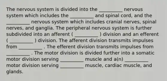 The nervous system is divided into the __________ nervous system which includes the __________ and spinal cord, and the __________ nervous system which includes <a href='https://www.questionai.com/knowledge/kE0S4sPl98-cranial-nerves' class='anchor-knowledge'>cranial nerves</a>, <a href='https://www.questionai.com/knowledge/kyBL1dWgAx-spinal-nerves' class='anchor-knowledge'>spinal nerves</a>, and ganglia. The peripheral nervous system is further subdivided into an afferent ( __________ ) division and an efferent ( __________ ) division. The afferent division transmits impulses from __________ . The efferent division transmits impulses from __________ . The motor division is divided further into a somatic motor division serving __________ muscle and a(n) __________ motor division serving __________ muscle, cardiac muscle, and glands.