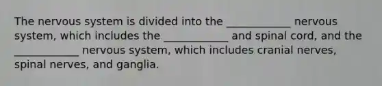 The nervous system is divided into the ____________ nervous system, which includes the ____________ and spinal cord, and the ____________ nervous system, which includes <a href='https://www.questionai.com/knowledge/kE0S4sPl98-cranial-nerves' class='anchor-knowledge'>cranial nerves</a>, spinal nerves, and ganglia.