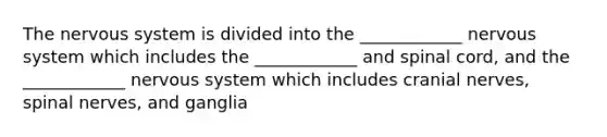 The nervous system is divided into the ____________ nervous system which includes the ____________ and spinal cord, and the ____________ nervous system which includes cranial nerves, spinal nerves, and ganglia