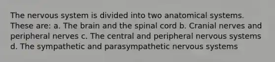 The nervous system is divided into two anatomical systems. These are: a. <a href='https://www.questionai.com/knowledge/kLMtJeqKp6-the-brain' class='anchor-knowledge'>the brain</a> and <a href='https://www.questionai.com/knowledge/kkAfzcJHuZ-the-spinal-cord' class='anchor-knowledge'>the spinal cord</a> b. <a href='https://www.questionai.com/knowledge/kE0S4sPl98-cranial-nerves' class='anchor-knowledge'>cranial nerves</a> and peripheral nerves c. The central and peripheral nervous systems d. The sympathetic and parasympathetic nervous systems