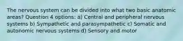 The nervous system can be divided into what two basic anatomic areas? Question 4 options: a) Central and peripheral nervous systems b) Sympathetic and parasympathetic c) Somatic and autonomic nervous systems d) Sensory and motor