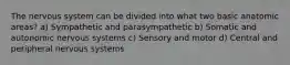 The nervous system can be divided into what two basic anatomic areas? a) Sympathetic and parasympathetic b) Somatic and autonomic nervous systems c) Sensory and motor d) Central and peripheral nervous systems