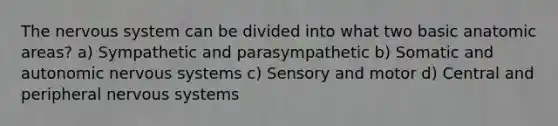 The nervous system can be divided into what two basic anatomic areas? a) Sympathetic and parasympathetic b) Somatic and autonomic nervous systems c) Sensory and motor d) Central and peripheral nervous systems