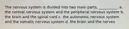 The nervous system is divided into two main parts, __________. a. the central nervous system and the peripheral nervous system b. the brain and the spinal cord c. the autonomic nervous system and the somatic nervous system d. the brain and the nerves