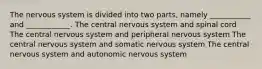 The nervous system is divided into two parts, namely ___________ and ____________. The central nervous system and spinal cord The central nervous system and peripheral nervous system The central nervous system and somatic nervous system The central nervous system and autonomic nervous system