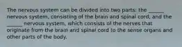 The nervous system can be divided into two parts: the ______ nervous system, consisting of the brain and spinal cord, and the ______ nervous system, which consists of the nerves that originate from the brain and spinal cord to the sense organs and other parts of the body.