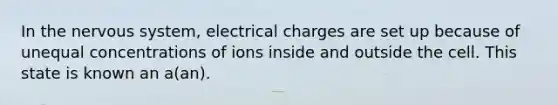 In the nervous system, electrical charges are set up because of unequal concentrations of ions inside and outside the cell. This state is known an a(an).