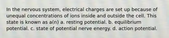 In the nervous system, electrical charges are set up because of unequal concentrations of ions inside and outside the cell. This state is known as a(n) a. resting potential. b. equilibrium potential. c. state of potential nerve energy. d. action potential.