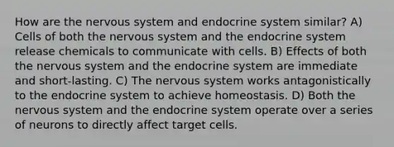 How are the nervous system and endocrine system similar? A) Cells of both the nervous system and the endocrine system release chemicals to communicate with cells. B) Effects of both the nervous system and the endocrine system are immediate and short-lasting. C) The nervous system works antagonistically to the endocrine system to achieve homeostasis. D) Both the nervous system and the endocrine system operate over a series of neurons to directly affect target cells.