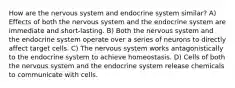 How are the nervous system and endocrine system similar? A) Effects of both the nervous system and the endocrine system are immediate and short-lasting. B) Both the nervous system and the endocrine system operate over a series of neurons to directly affect target cells. C) The nervous system works antagonistically to the endocrine system to achieve homeostasis. D) Cells of both the nervous system and the endocrine system release chemicals to communicate with cells.