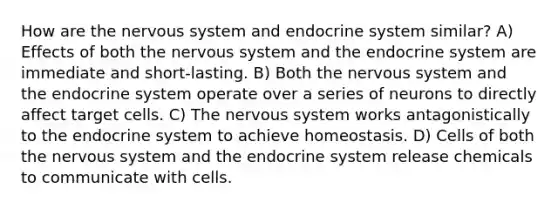 How are the nervous system and endocrine system similar? A) Effects of both the nervous system and the endocrine system are immediate and short-lasting. B) Both the nervous system and the endocrine system operate over a series of neurons to directly affect target cells. C) The nervous system works antagonistically to the endocrine system to achieve homeostasis. D) Cells of both the nervous system and the endocrine system release chemicals to communicate with cells.