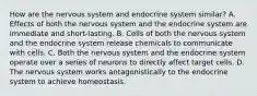 How are the nervous system and endocrine system similar? A. Effects of both the nervous system and the endocrine system are immediate and short-lasting. B. Cells of both the nervous system and the endocrine system release chemicals to communicate with cells. C. Both the nervous system and the endocrine system operate over a series of neurons to directly affect target cells. D. The nervous system works antagonistically to the endocrine system to achieve homeostasis.