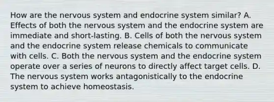 How are the nervous system and endocrine system similar? A. Effects of both the nervous system and the endocrine system are immediate and short-lasting. B. Cells of both the nervous system and the endocrine system release chemicals to communicate with cells. C. Both the nervous system and the endocrine system operate over a series of neurons to directly affect target cells. D. The nervous system works antagonistically to the endocrine system to achieve homeostasis.