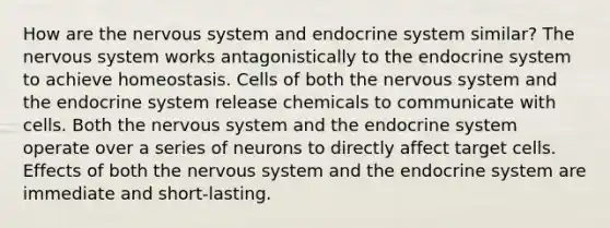 How are the nervous system and endocrine system similar? The nervous system works antagonistically to the endocrine system to achieve homeostasis. Cells of both the nervous system and the endocrine system release chemicals to communicate with cells. Both the nervous system and the endocrine system operate over a series of neurons to directly affect target cells. Effects of both the nervous system and the endocrine system are immediate and short-lasting.