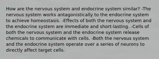 How are the nervous system and endocrine system similar? -The nervous system works antagonistically to the endocrine system to achieve homeostasis. -Effects of both the nervous system and the endocrine system are immediate and short-lasting. -Cells of both the nervous system and the endocrine system release chemicals to communicate with cells. -Both the nervous system and the endocrine system operate over a series of neurons to directly affect target cells.