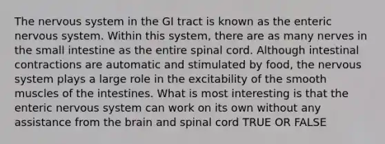 The <a href='https://www.questionai.com/knowledge/kThdVqrsqy-nervous-system' class='anchor-knowledge'>nervous system</a> in the GI tract is known as the enteric nervous system. Within this system, there are as many nerves in <a href='https://www.questionai.com/knowledge/kt623fh5xn-the-small-intestine' class='anchor-knowledge'>the small intestine</a> as the entire spinal cord. Although intestinal contractions are automatic and stimulated by food, the nervous system plays a large role in the excitability of the smooth muscles of the intestines. What is most interesting is that the enteric nervous system can work on its own without any assistance from <a href='https://www.questionai.com/knowledge/kLMtJeqKp6-the-brain' class='anchor-knowledge'>the brain</a> and spinal cord TRUE OR FALSE