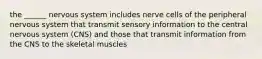 the ______ nervous system includes nerve cells of the peripheral nervous system that transmit sensory information to the central nervous system (CNS) and those that transmit information from the CNS to the skeletal muscles