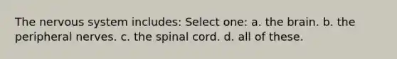 The nervous system includes: Select one: a. the brain. b. the peripheral nerves. c. the spinal cord. d. all of these.