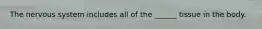 The nervous system includes all of the ______ tissue in the body.