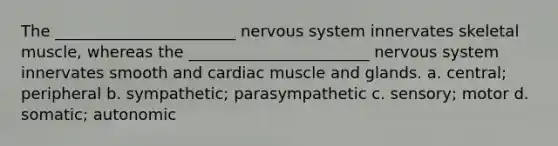 The _______________________ nervous system innervates skeletal muscle, whereas the _______________________ nervous system innervates smooth and cardiac muscle and glands. a. central; peripheral b. sympathetic; parasympathetic c. sensory; motor d. somatic; autonomic