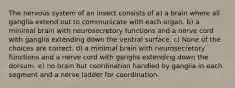 The nervous system of an insect consists of a) a brain where all ganglia extend out to communicate with each organ. b) a minimal brain with neurosecretory functions and a nerve cord with ganglia extending down the ventral surface. c) None of the choices are correct. d) a minimal brain with neurosecretory functions and a nerve cord with ganglia extending down the dorsum. e) no brain but coordination handled by ganglia in each segment and a nerve ladder for coordination.