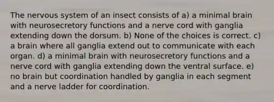 The nervous system of an insect consists of a) a minimal brain with neurosecretory functions and a nerve cord with ganglia extending down the dorsum. b) None of the choices is correct. c) a brain where all ganglia extend out to communicate with each organ. d) a minimal brain with neurosecretory functions and a nerve cord with ganglia extending down the ventral surface. e) no brain but coordination handled by ganglia in each segment and a nerve ladder for coordination.