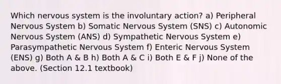 Which nervous system is the involuntary action? a) Peripheral Nervous System b) Somatic Nervous System (SNS) c) Autonomic Nervous System (ANS) d) Sympathetic Nervous System e) Parasympathetic Nervous System f) Enteric Nervous System (ENS) g) Both A & B h) Both A & C i) Both E & F j) None of the above. (Section 12.1 textbook)