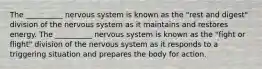 The __________ nervous system is known as the "rest and digest" division of the nervous system as it maintains and restores energy. The __________ nervous system is known as the "fight or flight" division of the nervous system as it responds to a triggering situation and prepares the body for action.