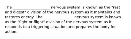 The ____________________ nervous system is known as the "rest and digest" division of the nervous system as it maintains and restores energy. The ________________ nervous system is known as the "fight or flight" division of the nervous system as it responds to a triggering situation and prepares the body for action.