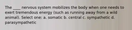 The ____ nervous system mobilizes the body when one needs to exert tremendous energy (such as running away from a wild animal). Select one: a. somatic b. central c. sympathetic d. parasympathetic