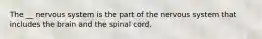 The __ nervous system is the part of the nervous system that includes the brain and the spinal cord.