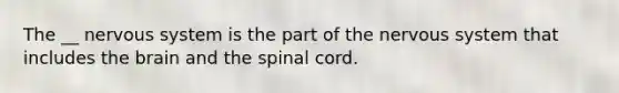 The __ nervous system is the part of the nervous system that includes the brain and the spinal cord.