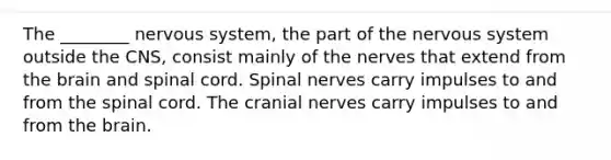 The ________ nervous system, the part of the nervous system outside the CNS, consist mainly of the nerves that extend from the brain and spinal cord. Spinal nerves carry impulses to and from the spinal cord. The cranial nerves carry impulses to and from the brain.