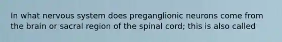 In what nervous system does preganglionic neurons come from the brain or sacral region of the spinal cord; this is also called